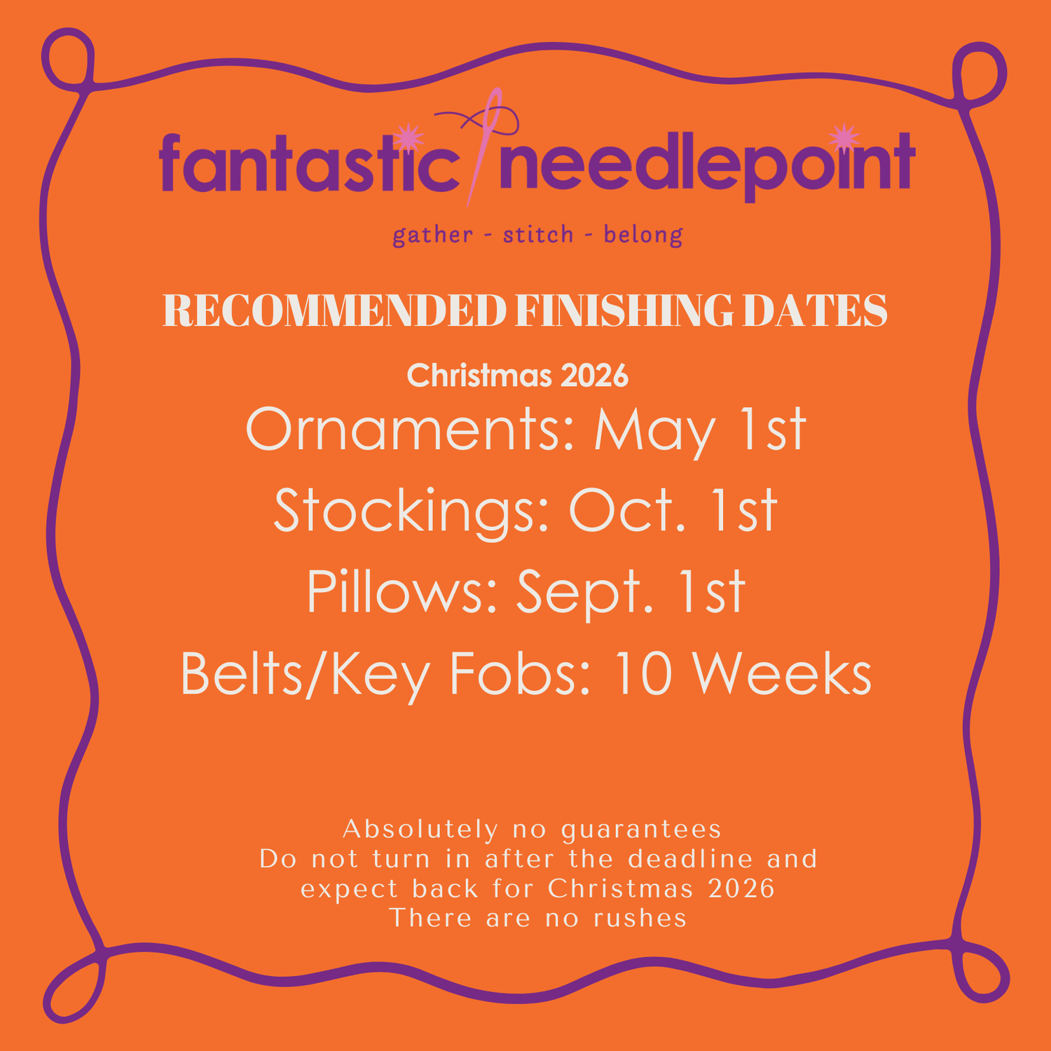 Fantastic Needlepoint Recommended Finishing Dates: Ornaments: May 1st, Stockings October 1st, Pillows: Sept 1st, Belts, Key Fobs: 10 Weeks
Absolutely no guarenteeds, Do Not turn in after deadline and expect back for Christmas 2026. No Rushes