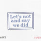 Lets not and say we did